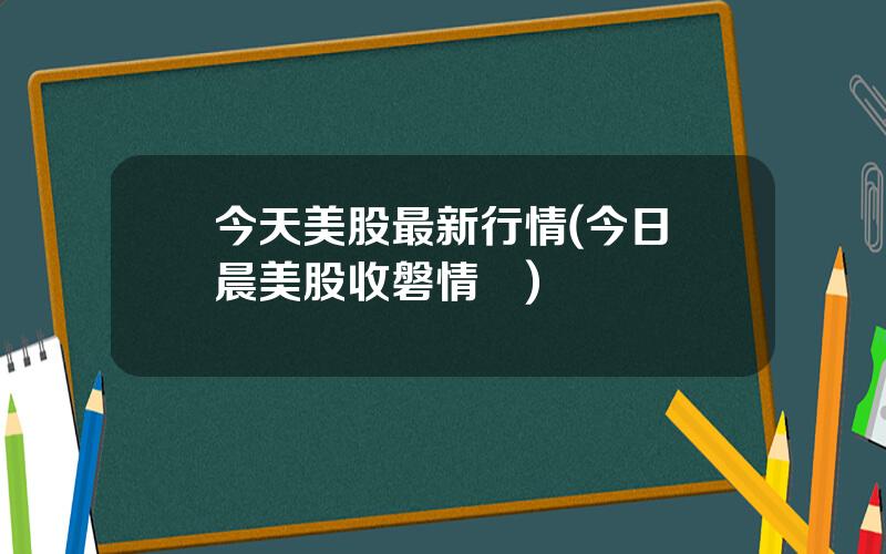 今天美股最新行情(今日淩晨美股收磐情況)