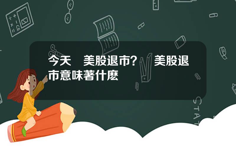 今天誰美股退市？從美股退市意味著什麽
