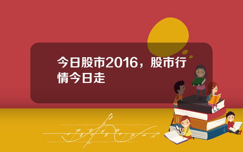 今日股市2016，股市行情今日走勢