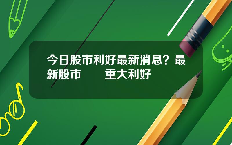 今日股市利好最新消息？最新股市資訊重大利好
