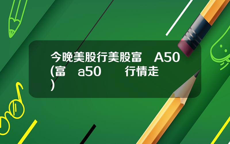 今晚美股行美股富時A50(富時a50實時行情走勢圖)