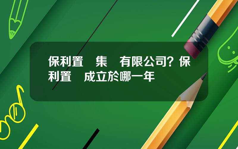 保利置業集團有限公司？保利置業成立於哪一年