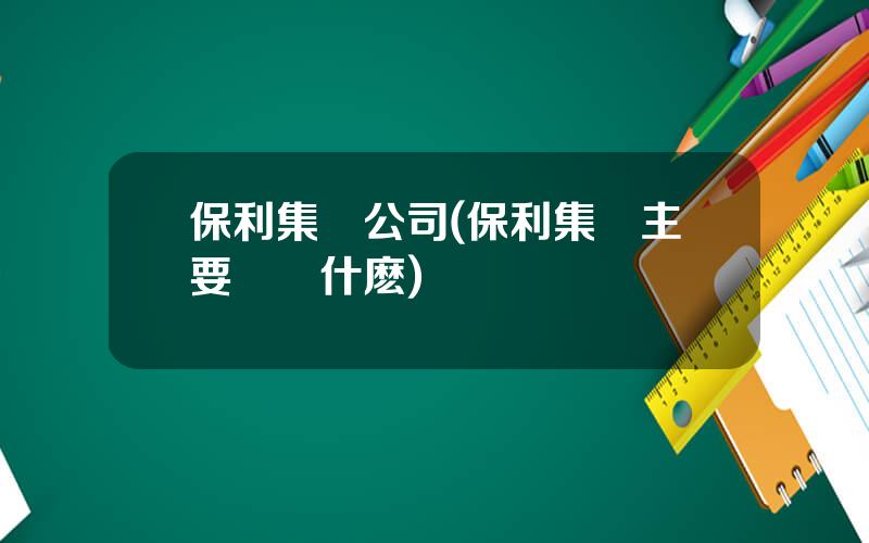 保利集團公司(保利集團主要經營什麽)