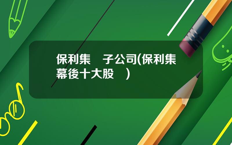 保利集團子公司(保利集團幕後十大股東)