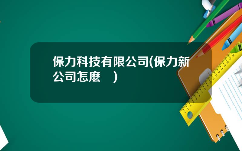 保力科技有限公司(保力新公司怎麽樣)
