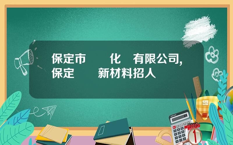保定市樂凱化學有限公司,保定樂凱新材料招人嗎