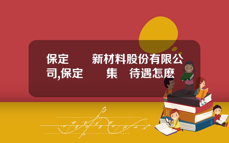 保定樂凱新材料股份有限公司,保定樂凱集團待遇怎麽樣