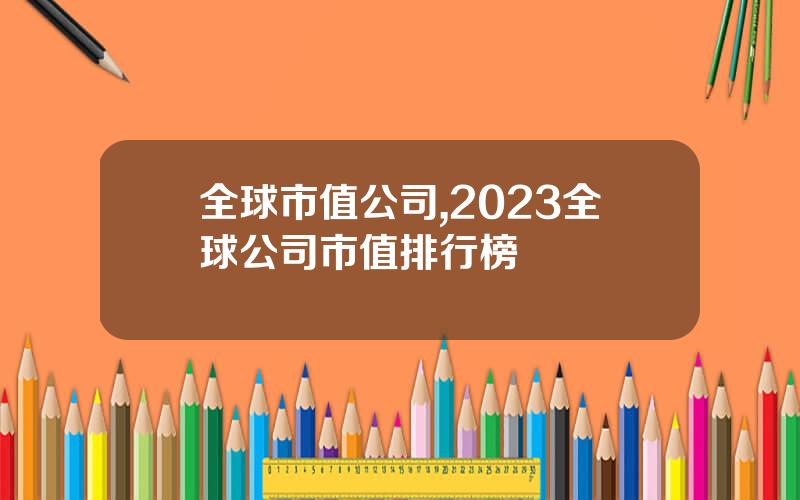 全球市值公司,2023全球公司市值排行榜