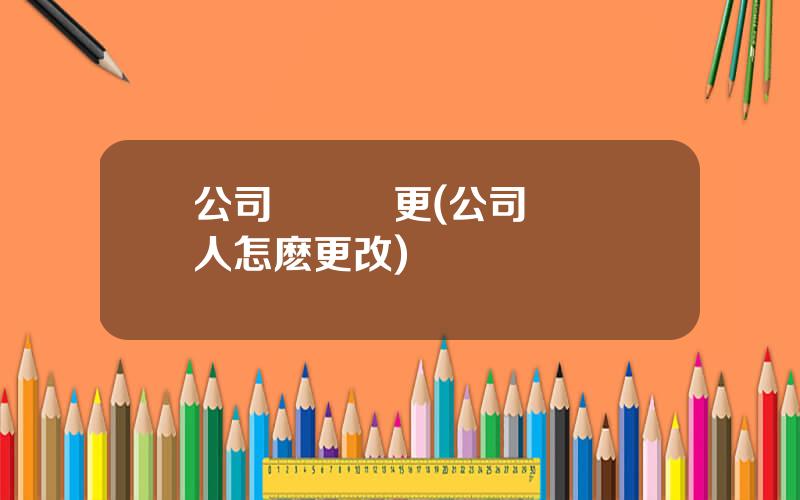 公司會計變更(公司會計換人怎麽更改)