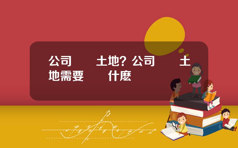 公司購買土地？公司購買土地需要繳納什麽稅
