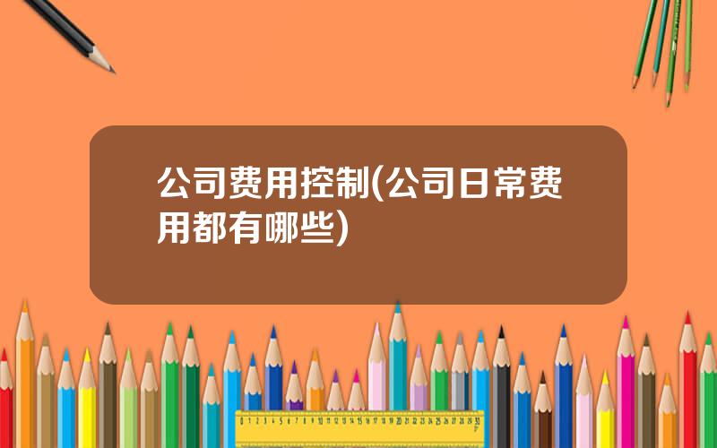公司费用控制(公司日常费用都有哪些)