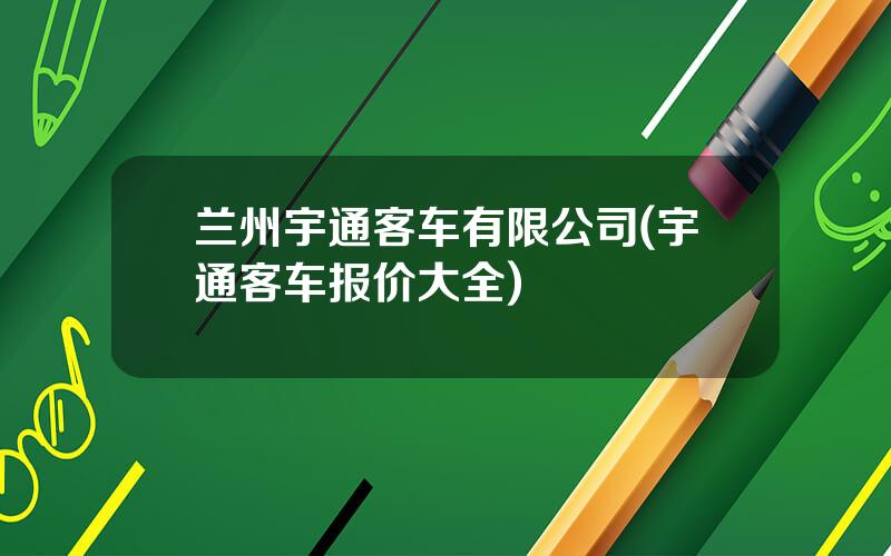 兰州宇通客车有限公司(宇通客车报价大全)