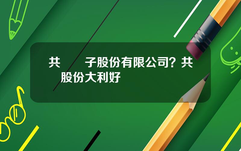 共進電子股份有限公司？共進股份大利好