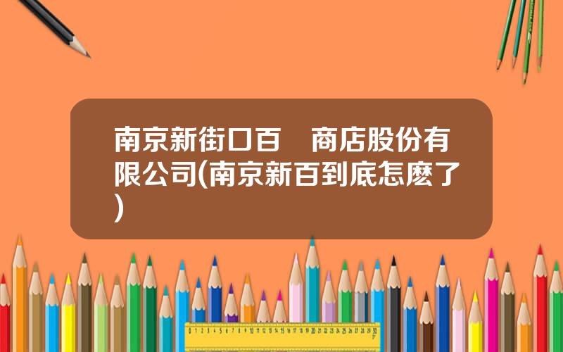南京新街口百貨商店股份有限公司(南京新百到底怎麽了)
