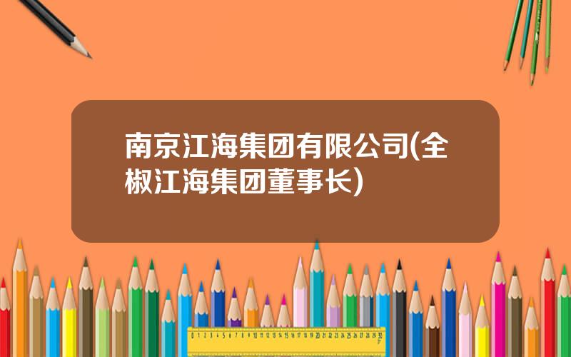南京江海集团有限公司(全椒江海集团董事长)