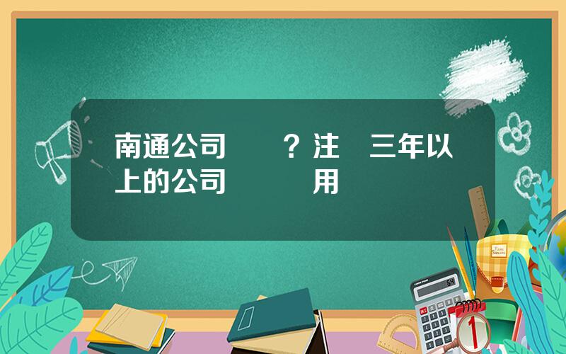南通公司轉讓？注冊三年以上的公司轉讓費用