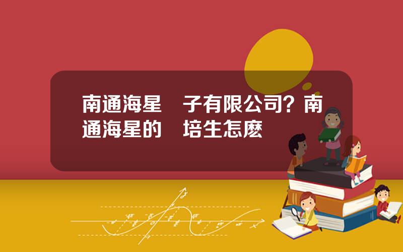 南通海星電子有限公司？南通海星的琯培生怎麽樣