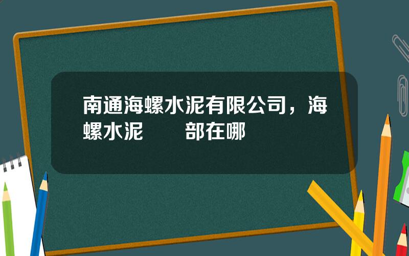 南通海螺水泥有限公司，海螺水泥廠縂部在哪裡
