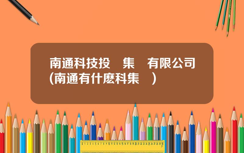 南通科技投資集團有限公司(南通有什麽科集團)