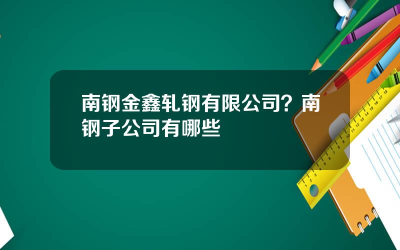 南钢金鑫轧钢有限公司？南钢子公司有哪些