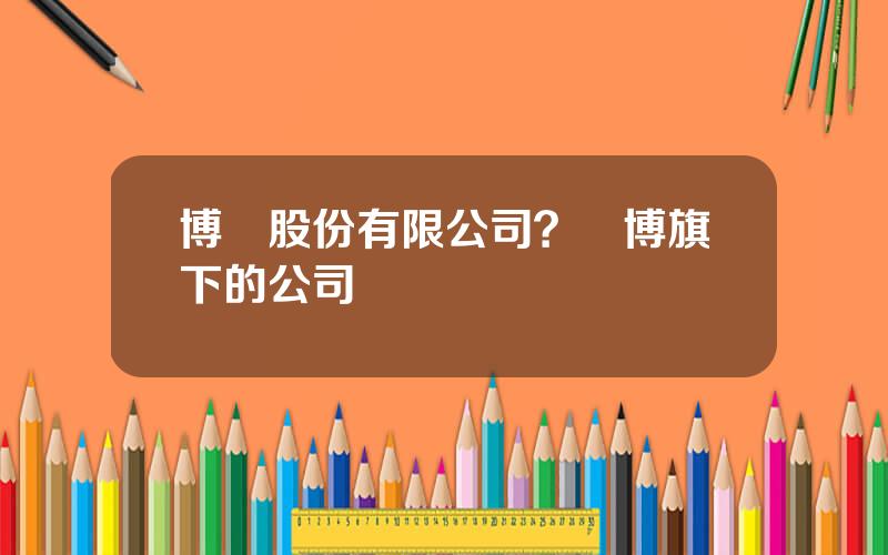 博亞股份有限公司？亞博旗下的公司