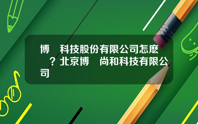 博創科技股份有限公司怎麽樣？北京博創尚和科技有限公司