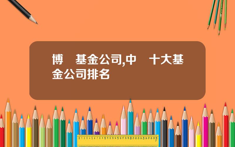 博時基金公司,中國十大基金公司排名