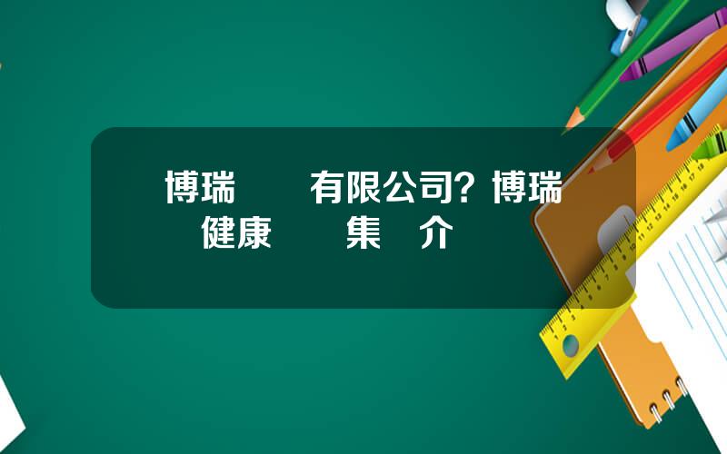 博瑞葯業有限公司？博瑞毉葯健康産業集團介紹