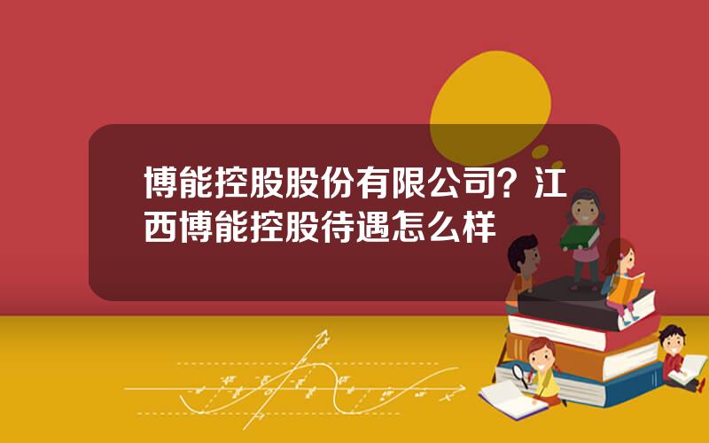 博能控股股份有限公司？江西博能控股待遇怎么样