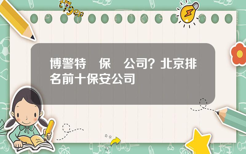 博警特衛保鏢公司？北京排名前十保安公司
