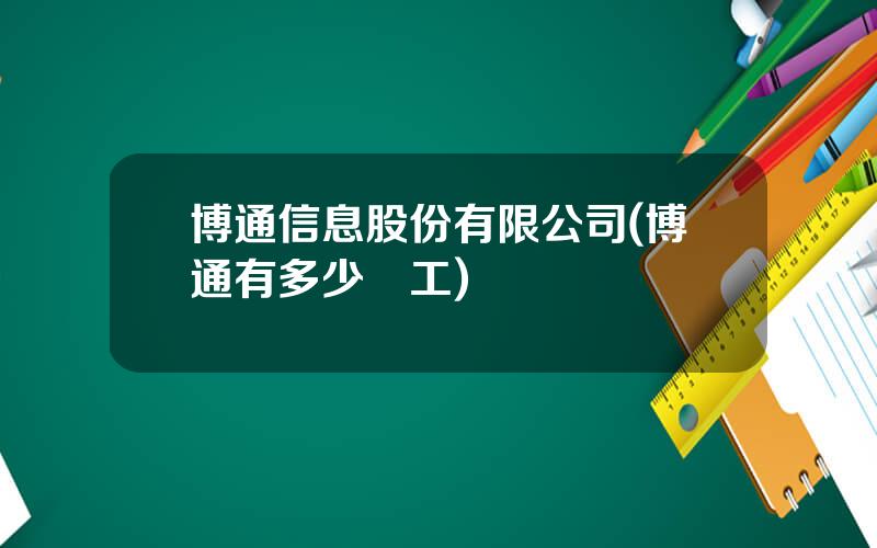 博通信息股份有限公司(博通有多少員工)