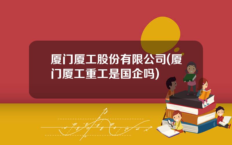 厦门厦工股份有限公司(厦门厦工重工是国企吗)