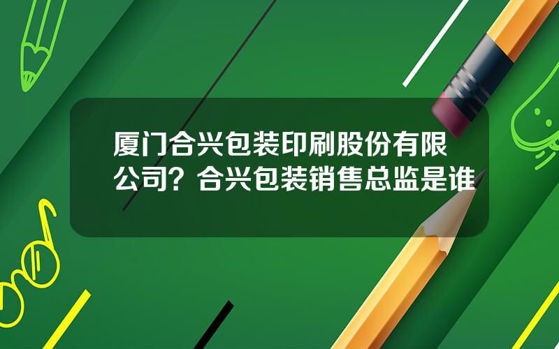 厦门合兴包装印刷股份有限公司？合兴包装销售总监是谁