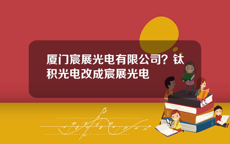 厦门宸展光电有限公司？钛积光电改成宸展光电