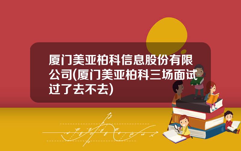 厦门美亚柏科信息股份有限公司(厦门美亚柏科三场面试过了去不去)