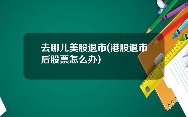 去哪儿美股退市(港股退市后股票怎么办)