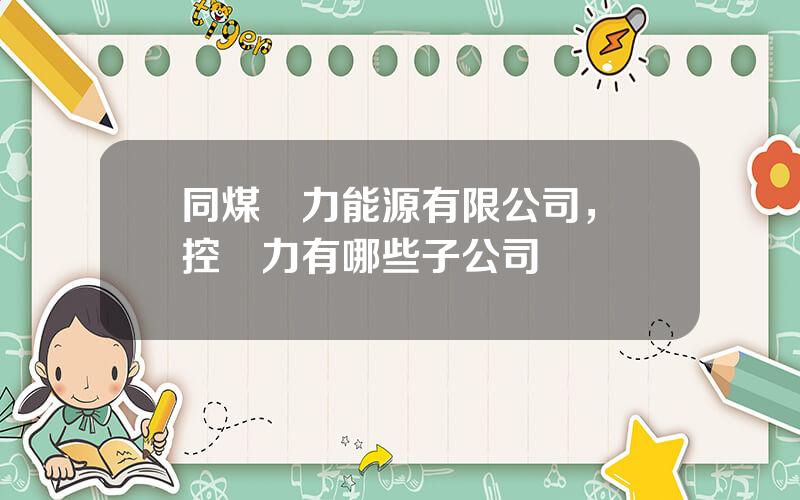 同煤電力能源有限公司，晉控電力有哪些子公司