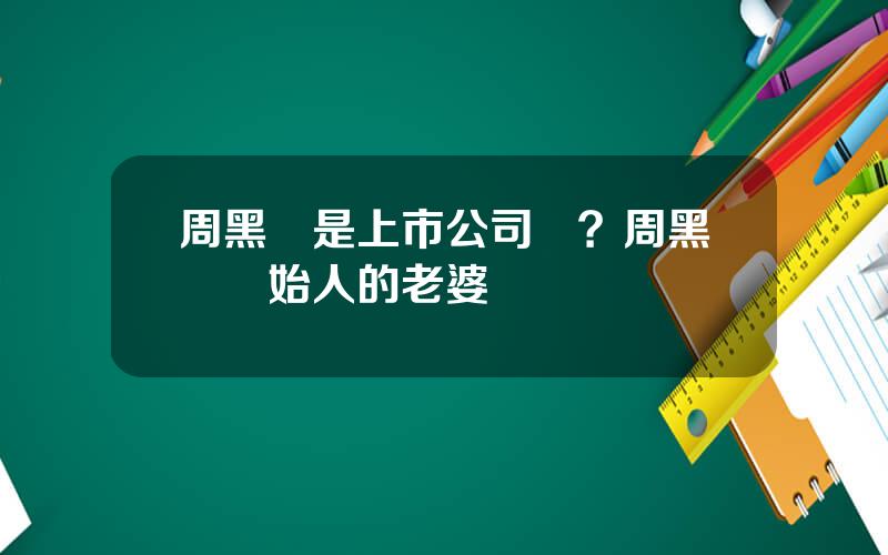 周黑鴨是上市公司嗎？周黑鴨創始人的老婆