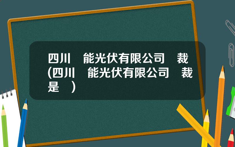四川漢能光伏有限公司縂裁(四川漢能光伏有限公司縂裁是誰)