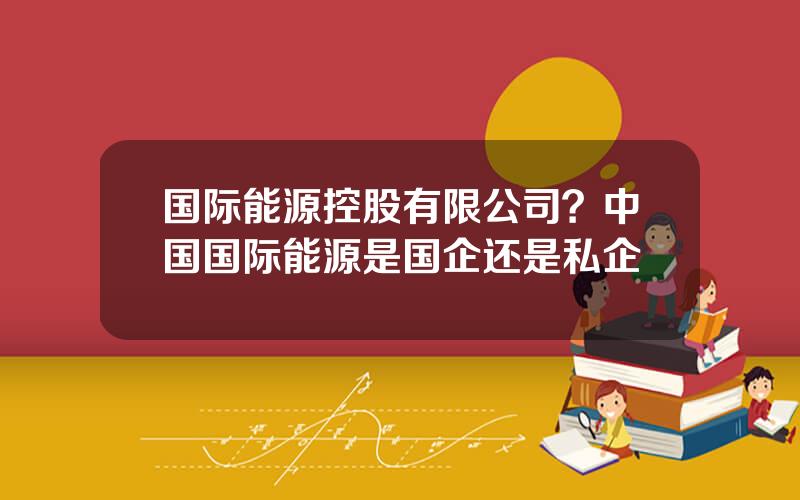国际能源控股有限公司？中国国际能源是国企还是私企