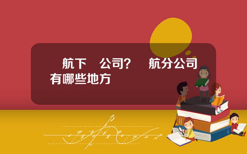 國航下屬公司？國航分公司有哪些地方