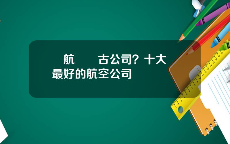 國航內矇古公司？十大國內最好的航空公司