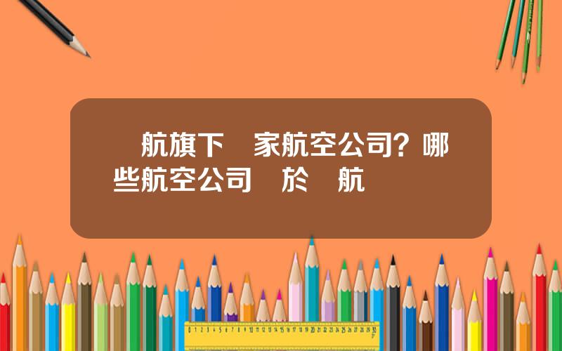 國航旗下幾家航空公司？哪些航空公司屬於國航