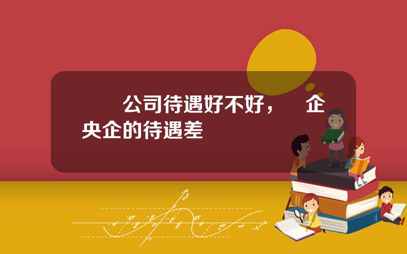 國資公司待遇好不好，國企央企的待遇差別