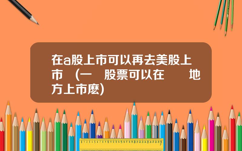 在a股上市可以再去美股上市嗎(一個股票可以在兩個地方上市麽)
