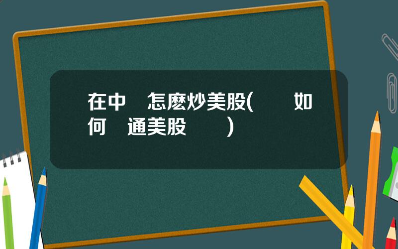 在中國怎麽炒美股(國內如何開通美股賬戶)