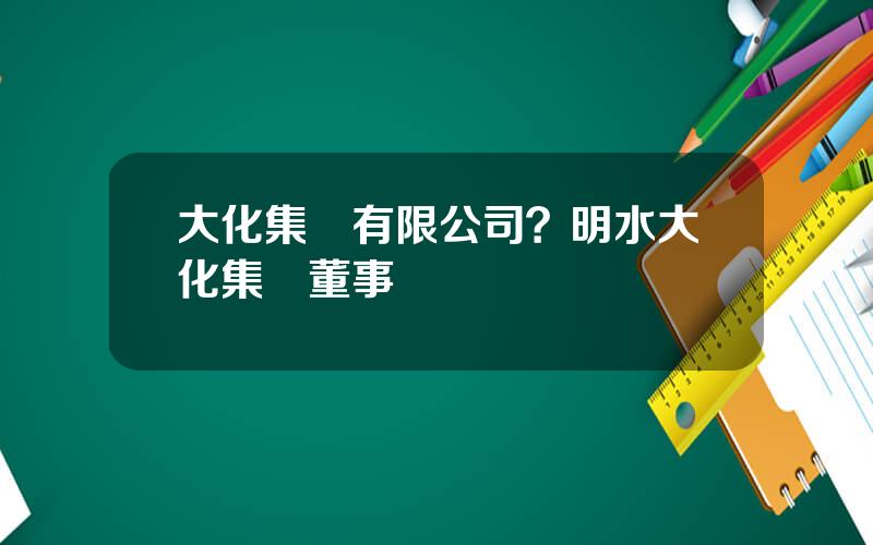 大化集團有限公司？明水大化集團董事長