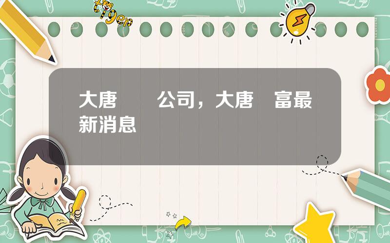 大唐財務公司，大唐財富最新消息