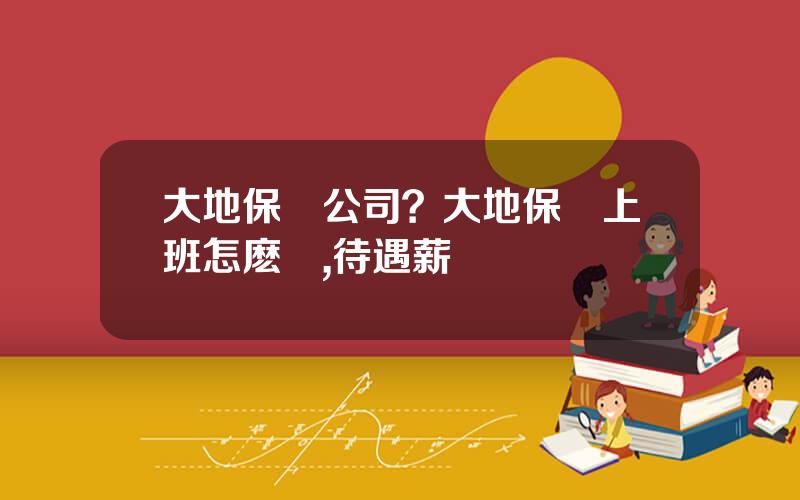 大地保險公司？大地保險上班怎麽樣,待遇薪資