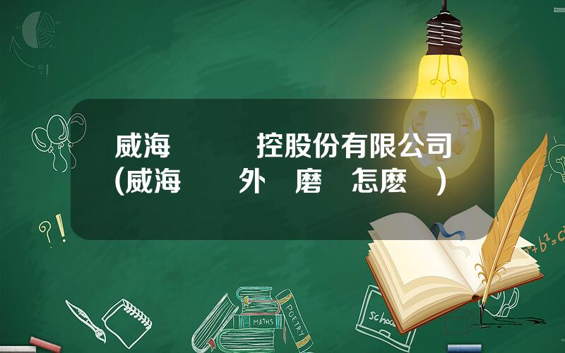威海華東數控股份有限公司(威海華東外圓磨牀怎麽樣)
